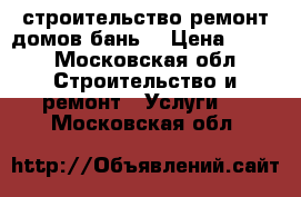 строительство ремонт домов,бань. › Цена ­ 100 - Московская обл. Строительство и ремонт » Услуги   . Московская обл.